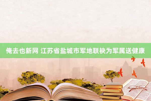 俺去也新网 江苏省盐城市军地联袂为军属送健康