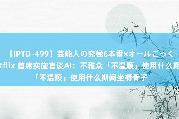 【IPTD-499】芸能人の究極6本番×オールごっくん AYA Netflix 首席实施官谈AI:不雅众「不温顺」使用什么期间坐褥骨子