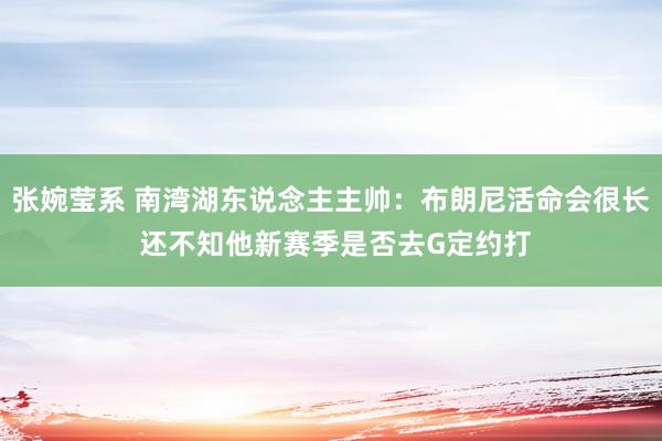 张婉莹系 南湾湖东说念主主帅:布朗尼活命会很长 还不知他新赛季是否去G定约打
