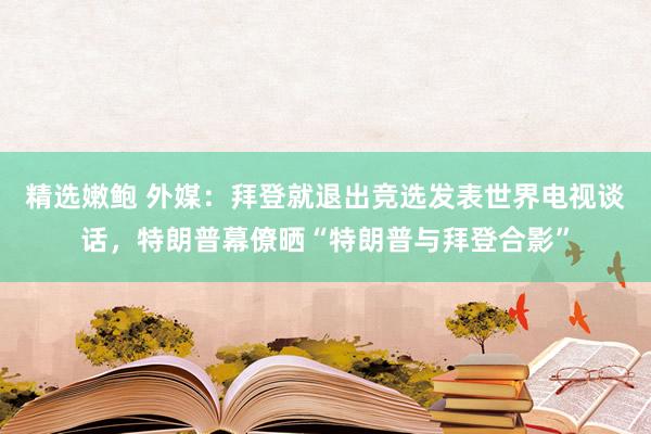 精选嫩鲍 外媒:拜登就退出竞选发表世界电视谈话,特朗普幕僚晒“特朗普与拜登合影”