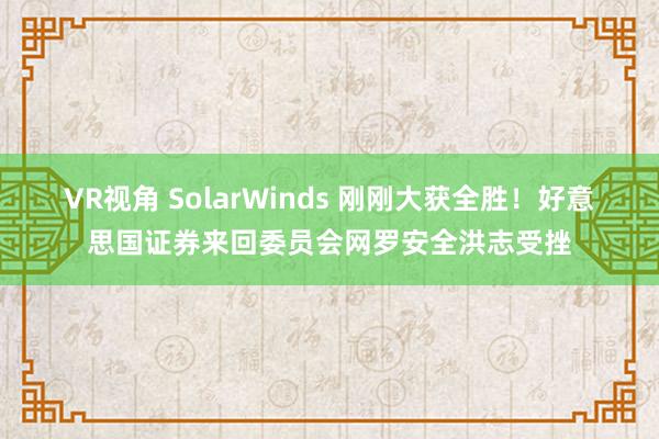 VR视角 SolarWinds 刚刚大获全胜！好意思国证券来回委员会网罗安全洪志受挫