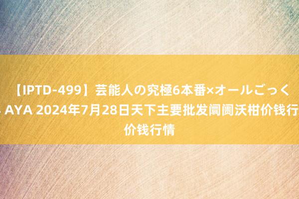 【IPTD-499】芸能人の究極6本番×オールごっくん AYA 2024年7月28日天下主要批发阛阓沃柑价钱行情