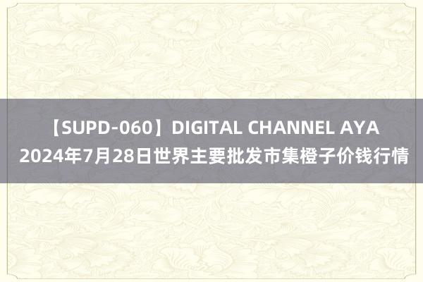 【SUPD-060】DIGITAL CHANNEL AYA 2024年7月28日世界主要批发市集橙子价钱行情