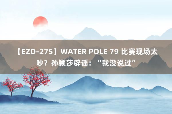 【EZD-275】WATER POLE 79 比赛现场太吵?孙颖莎辟谣:“我没说过”