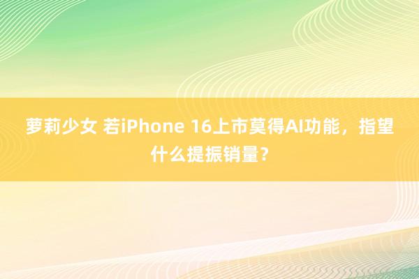 萝莉少女 若iPhone 16上市莫得AI功能，指望什么提振销量？