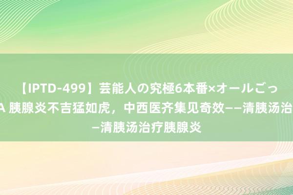 【IPTD-499】芸能人の究極6本番×オールごっくん AYA 胰腺炎不吉猛如虎，中西医齐集见奇效——清胰汤治疗胰腺炎