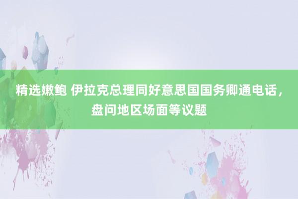 精选嫩鲍 伊拉克总理同好意思国国务卿通电话,盘问地区场面等议题