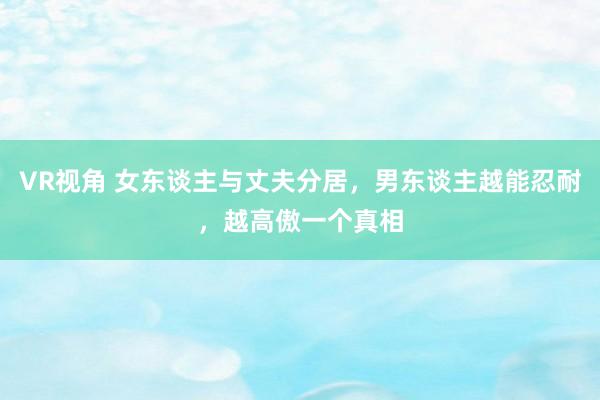 VR视角 女东谈主与丈夫分居，男东谈主越能忍耐，越高傲一个真相