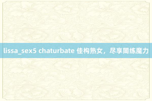 lissa_sex5 chaturbate 佳构熟女，尽享闇练魔力