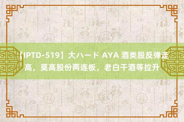 【IPTD-519】大ハード AYA 酒类股反弹走高，莫高股份两连板，老白干酒等拉升