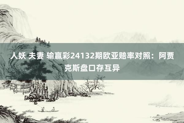 人妖 夫妻 输赢彩24132期欧亚赔率对照:阿贾克斯盘口存互异