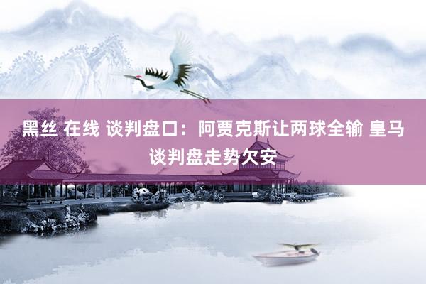 黑丝 在线 谈判盘口:阿贾克斯让两球全输 皇马谈判盘走势欠安