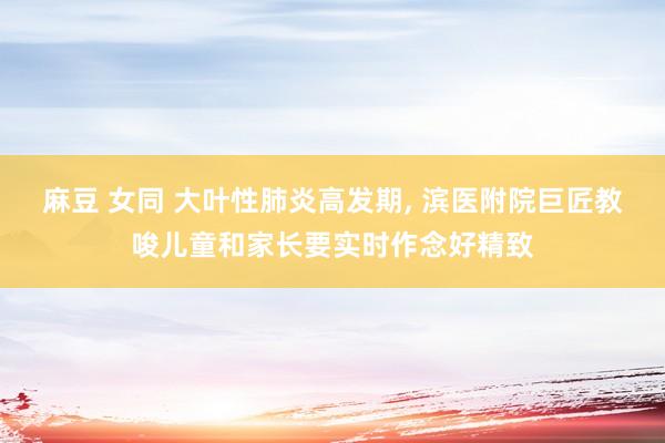 麻豆 女同 大叶性肺炎高发期， 滨医附院巨匠教唆儿童和家长要实时作念好精致