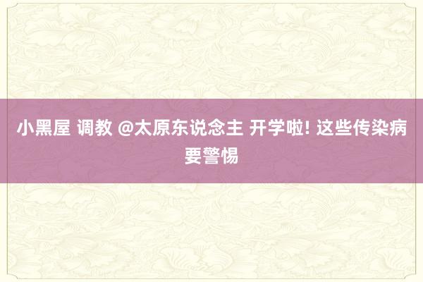 小黑屋 调教 @太原东说念主 开学啦! 这些传染病要警惕