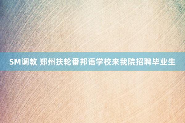 SM调教 郑州扶轮番邦语学校来我院招聘毕业生