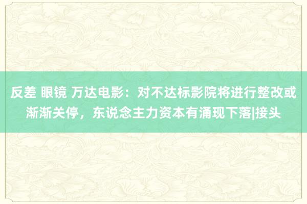反差 眼镜 万达电影:对不达标影院将进行整改或渐渐关停,东说念主力资本有涌现下落|接头