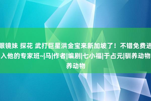 眼镜妹 探花 武打巨星洪金宝来新加坡了！不错免费进入他的专家班~|马|作者|编剧|七小福|于占元|驯养动物