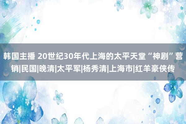 韩国主播 20世纪30年代上海的太平天堂“神剧”营销|民国|晚清|太平军|杨秀清|上海市|红羊豪侠传