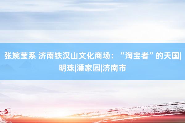 张婉莹系 济南铁汉山文化商场：“淘宝者”的天国|明珠|潘家园|济南市