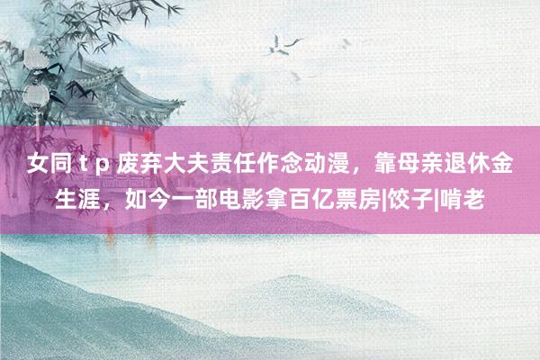 女同 t p 废弃大夫责任作念动漫，靠母亲退休金生涯，如今一部电影拿百亿票房|饺子|啃老