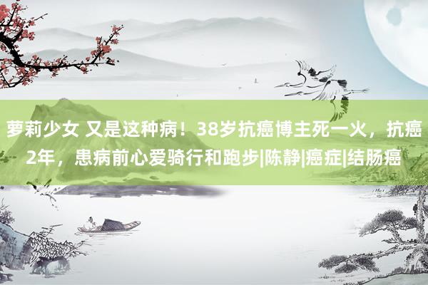 萝莉少女 又是这种病！38岁抗癌博主死一火，抗癌2年，患病前心爱骑行和跑步|陈静|癌症|结肠癌