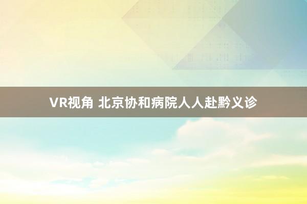VR视角 北京协和病院人人赴黔义诊