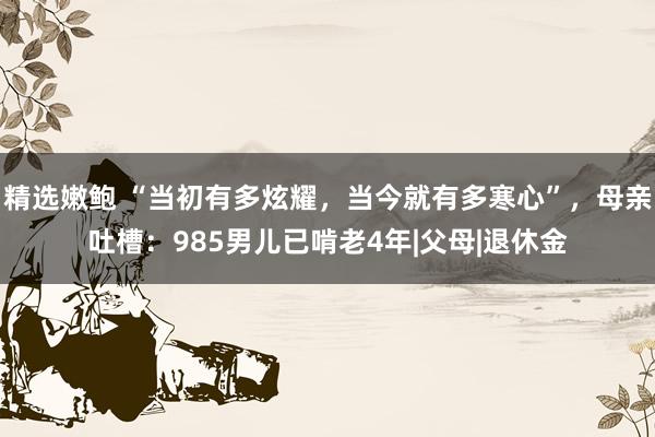 精选嫩鲍 “当初有多炫耀，当今就有多寒心”，母亲吐槽：985男儿已啃老4年|父母|退休金