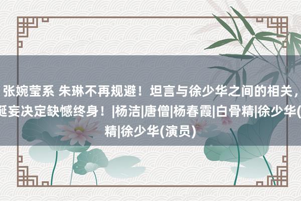 张婉莹系 朱琳不再规避！坦言与徐少华之间的相关，一个诞妄决定缺憾终身！|杨洁|唐僧|杨春霞|白骨精|徐少华(演员)