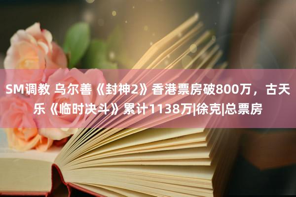 SM调教 乌尔善《封神2》香港票房破800万，古天乐《临时决斗》累计1138万|徐克|总票房