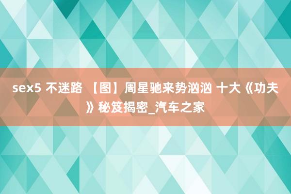 sex5 不迷路 【图】周星驰来势汹汹 十大《功夫》秘笈揭密_汽车之家