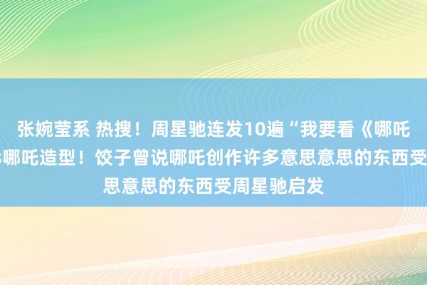 张婉莹系 热搜！周星驰连发10遍“我要看《哪吒2》”，cos哪吒造型！饺子曾说哪吒创作许多意思意思的东西受周星驰启发