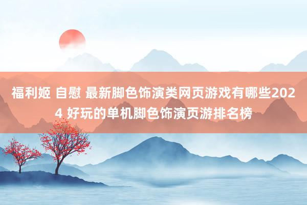 福利姬 自慰 最新脚色饰演类网页游戏有哪些2024 好玩的单机脚色饰演页游排名榜
