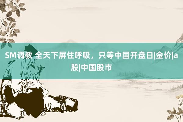 SM调教 全天下屏住呼吸，只等中国开盘日|金价|a股|中国股市
