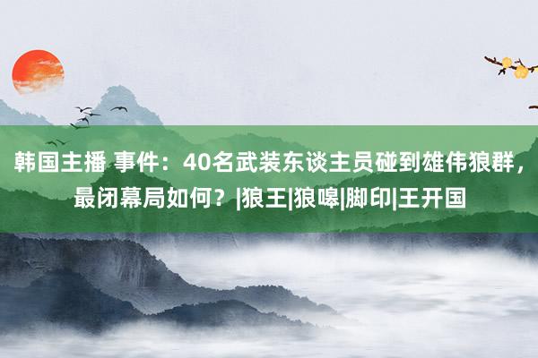 韩国主播 事件：40名武装东谈主员碰到雄伟狼群，最闭幕局如何？|狼王|狼嗥|脚印|王开国