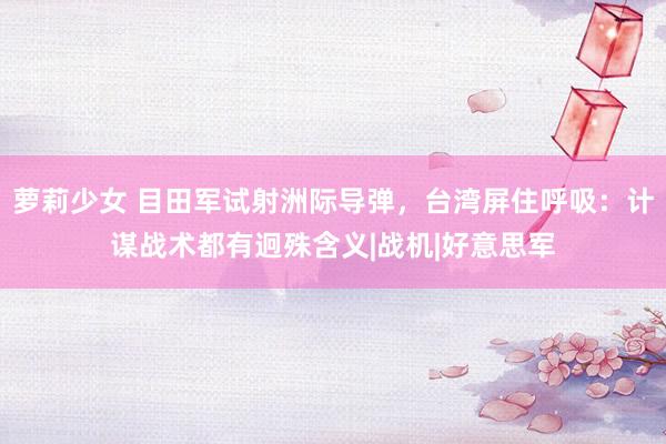 萝莉少女 目田军试射洲际导弹，台湾屏住呼吸：计谋战术都有迥殊含义|战机|好意思军
