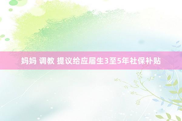 妈妈 调教 提议给应届生3至5年社保补贴