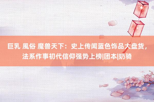 巨乳 風俗 魔兽天下：史上传闻蓝色饰品大盘货，法系作事初代信仰强势上榜|团本|奶骑