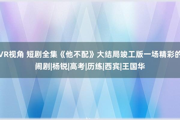 VR视角 短剧全集《他不配》大结局竣工版一场精彩的闹剧|杨锐|高考|历练|西宾|王国华