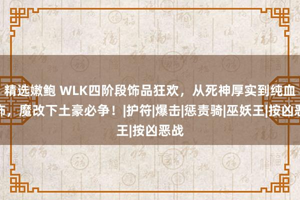 精选嫩鲍 WLK四阶段饰品狂欢，从死神厚实到纯血珠饰，魔改下土豪必争！|护符|爆击|惩责骑|巫妖王|按凶恶战