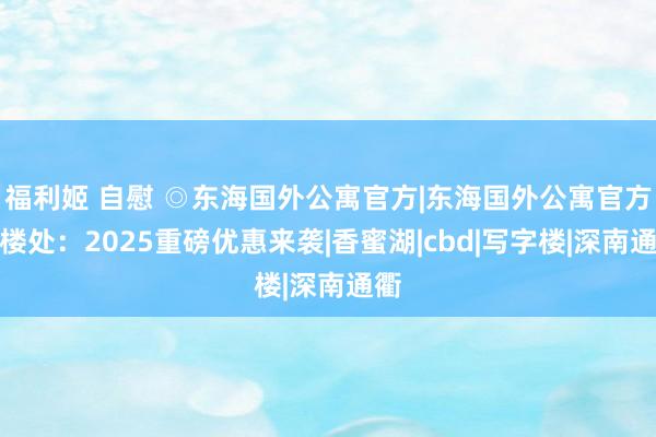 福利姬 自慰 ◎东海国外公寓官方|东海国外公寓官方售楼处：2025重磅优惠来袭|香蜜湖|cbd|写字楼|深南通衢