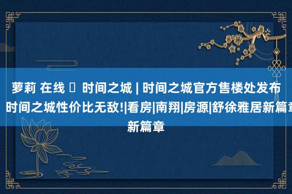 萝莉 在线 ◈时间之城 | 时间之城官方售楼处发布：时间之城性价比无敌!|看房|南翔|房源|舒徐雅居新篇章