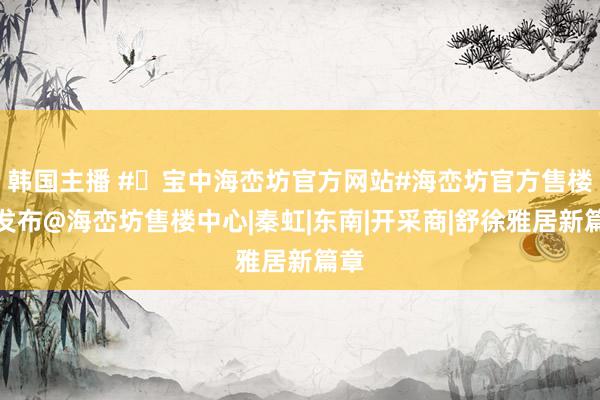韩国主播 #✦宝中海峦坊官方网站#海峦坊官方售楼处发布@海峦坊售楼中心|秦虹|东南|开采商|舒徐雅居新篇章
