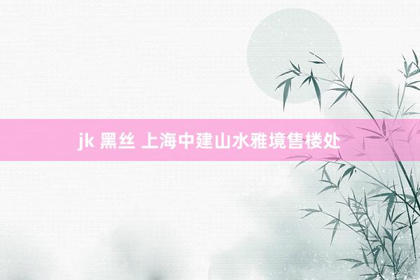 jk 黑丝 上海中建山水雅境售楼处