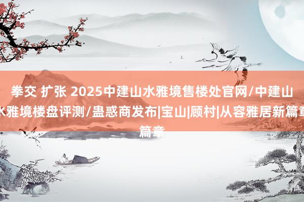 拳交 扩张 2025中建山水雅境售楼处官网/中建山水雅境楼盘评测/蛊惑商发布|宝山|顾村|从容雅居新篇章