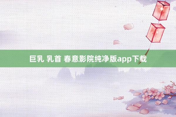 巨乳 乳首 春意影院纯净版app下载