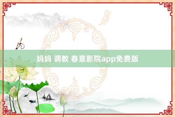 妈妈 调教 春意影院app免费版
