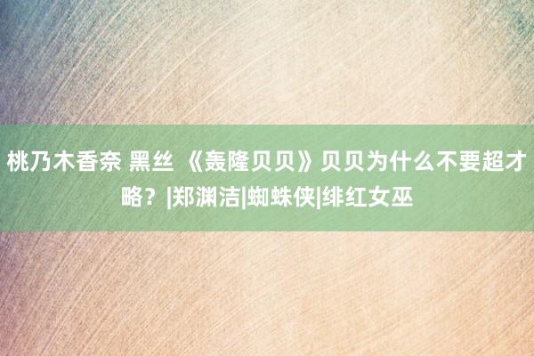 桃乃木香奈 黑丝 《轰隆贝贝》贝贝为什么不要超才略？|郑渊洁|蜘蛛侠|绯红女巫