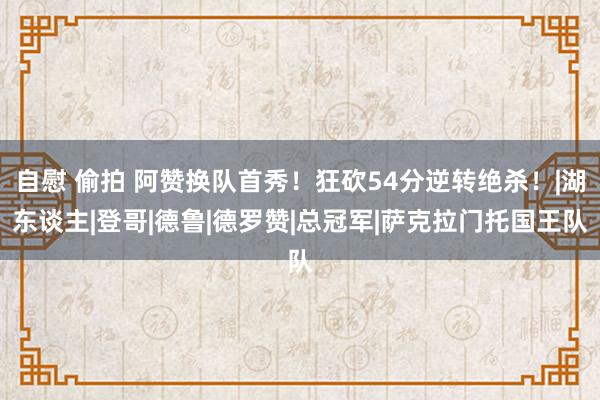 自慰 偷拍 阿赞换队首秀！狂砍54分逆转绝杀！|湖东谈主|登哥|德鲁|德罗赞|总冠军|萨克拉门托国王队