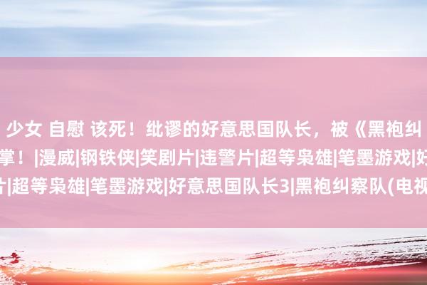 少女 自慰 该死！纰谬的好意思国队长，被《黑袍纠察队》打了狠狠一巴掌！|漫威|钢铁侠|笑剧片|违警片|超等枭雄|笔墨游戏|好意思国队长3|黑袍纠察队(电视剧)