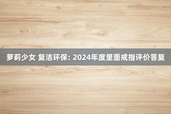 萝莉少女 复洁环保: 2024年度里面戒指评价答复